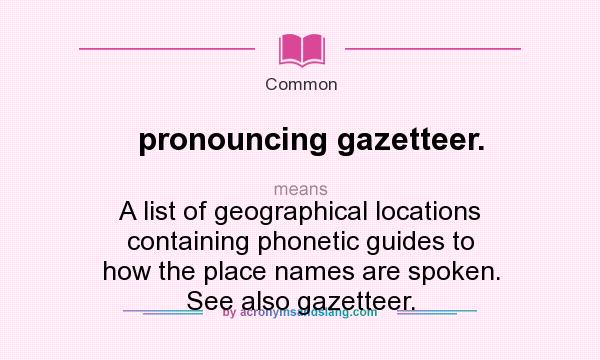 What does pronouncing gazetteer. mean? It stands for A list of geographical locations containing phonetic guides to how the place names are spoken. See also gazetteer.