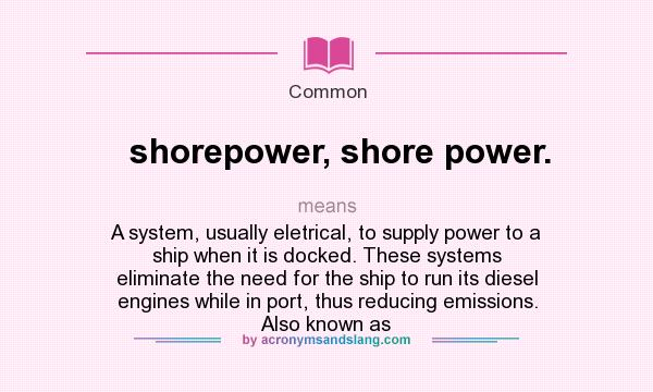 What does shorepower, shore power. mean? It stands for A system, usually eletrical, to supply power to a ship when it is docked. These systems eliminate the need for the ship to run its diesel engines while in port, thus reducing emissions. Also known as