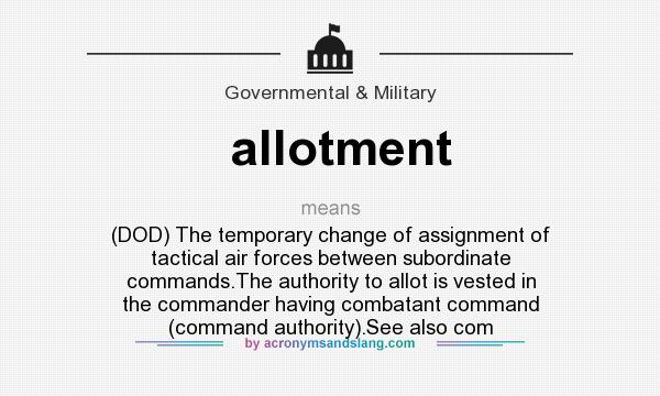 What does allotment mean? It stands for (DOD) The temporary change of assignment of tactical air forces between subordinate commands.The authority to allot is vested in the commander having combatant command (command authority).See also com