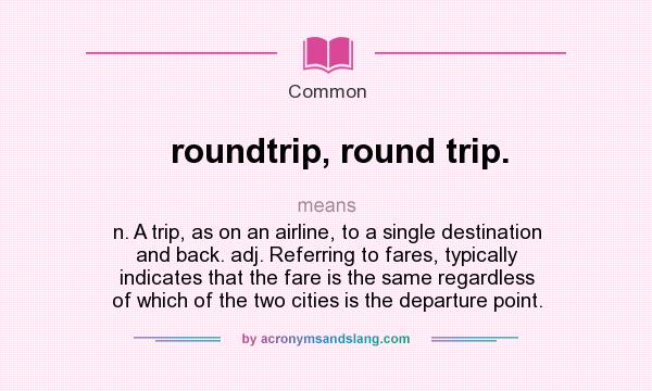 What does roundtrip, round trip. mean? It stands for n. A trip, as on an airline, to a single destination and back. adj. Referring to fares, typically indicates that the fare is the same regardless of which of the two cities is the departure point.