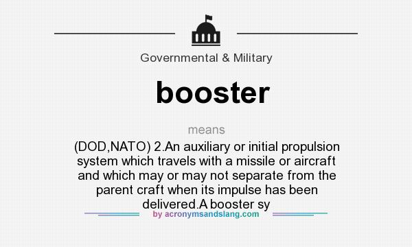 What does booster mean? It stands for (DOD,NATO) 2.An auxiliary or initial propulsion system which travels with a missile or aircraft and which may or may not separate from the parent craft when its impulse has been delivered.A booster sy