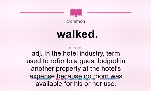 What does walked. mean? It stands for adj. In the hotel industry, term used to refer to a guest lodged in another property at the hotel`s expense because no room was available for his or her use.