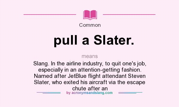 What does pull a Slater. mean? It stands for Slang. In the airline industry, to quit one`s job, especially in an attention-getting fashion. Named after JetBlue flight attendant Steven Slater, who exited his aircraft via the escape chute after an