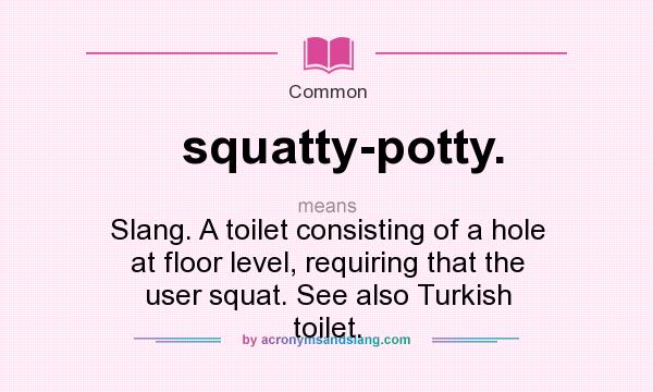 What does squatty-potty. mean? It stands for Slang. A toilet consisting of a hole at floor level, requiring that the user squat. See also Turkish toilet.