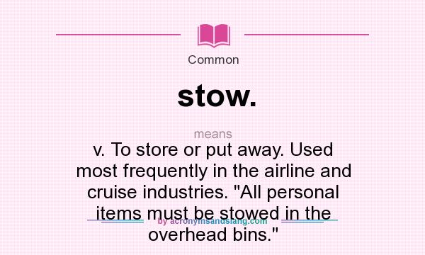 What does stow. mean? It stands for v. To store or put away. Used most frequently in the airline and cruise industries. All personal items must be stowed in the overhead bins.