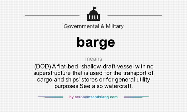 What does barge mean? It stands for (DOD) A flat-bed, shallow-draft vessel with no superstructure that is used for the transport of cargo and ships` stores or for general utility purposes.See also watercraft.