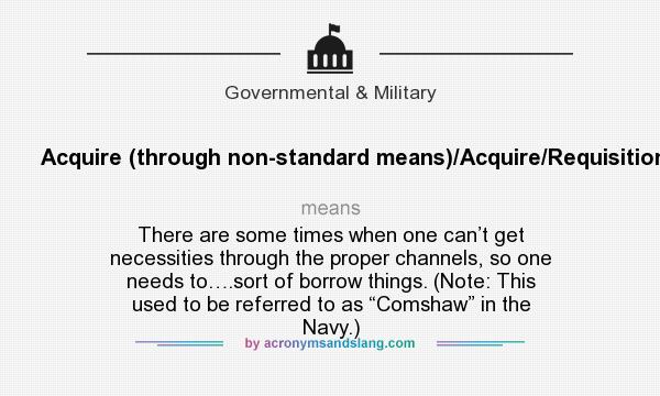 What does Acquire (through non-standard means)/Acquire/Requisition mean? It stands for There are some times when one can’t get necessities through the proper channels, so one needs to….sort of borrow things. (Note: This used to be referred to as “Comshaw” in the Navy.)