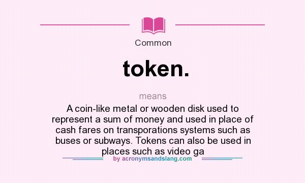 What does token. mean? It stands for A coin-like metal or wooden disk used to represent a sum of money and used in place of cash fares on transporations systems such as buses or subways. Tokens can also be used in places such as video ga