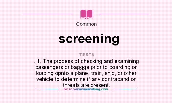 What does screening mean? It stands for . 1. The process of checking and examining passengers or baggge prior to boarding or loading opnto a plane, train, ship, or other vehicle to determine if any contraband or threats are present.