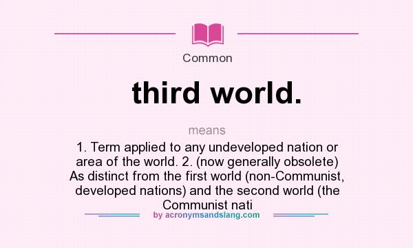 What does third world. mean? It stands for 1. Term applied to any undeveloped nation or area of the world. 2. (now generally obsolete) As distinct from the first world (non-Communist, developed nations) and the second world (the Communist nati