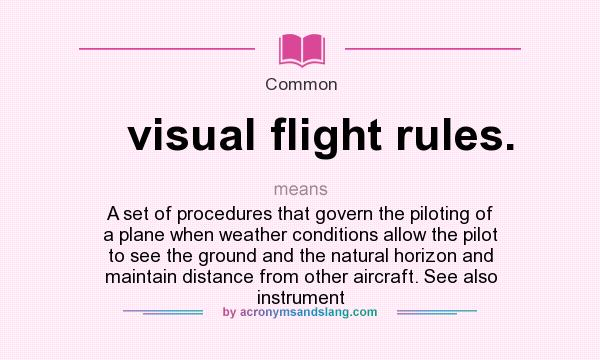 What does visual flight rules. mean? It stands for A set of procedures that govern the piloting of a plane when weather conditions allow the pilot to see the ground and the natural horizon and maintain distance from other aircraft. See also instrument