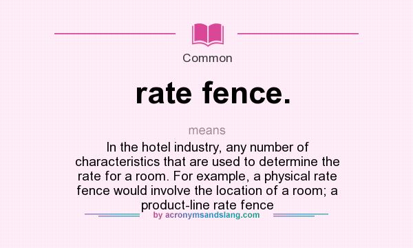What does rate fence. mean? It stands for In the hotel industry, any number of characteristics that are used to determine the rate for a room. For example, a physical rate fence would involve the location of a room; a product-line rate fence