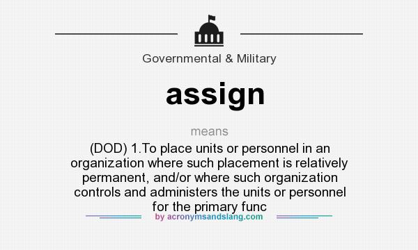 What does assign mean? It stands for (DOD) 1.To place units or personnel in an organization where such placement is relatively permanent, and/or where such organization controls and administers the units or personnel for the primary func