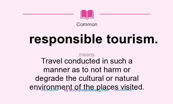 What does responsible tourism. mean? It stands for Travel conducted in such a manner as to not harm or degrade the cultural or natural environment of the places visited.