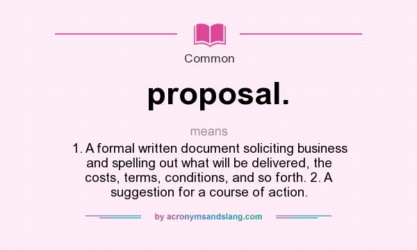 What does proposal. mean? It stands for 1. A formal written document soliciting business and spelling out what will be delivered, the costs, terms, conditions, and so forth. 2. A suggestion for a course of action.