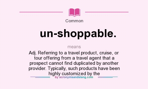 What does un-shoppable. mean? It stands for Adj. Referring to a travel product, cruise, or tour offering from a travel agent that a prospect cannot find duplicated by another provider. Typically, such products have been highly customized by the