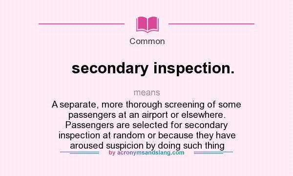 What does secondary inspection. mean? It stands for A separate, more thorough screening of some passengers at an airport or elsewhere. Passengers are selected for secondary inspection at random or because they have aroused suspicion by doing such thing