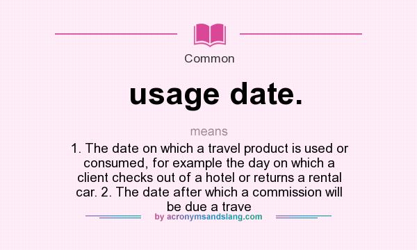 What does usage date. mean? It stands for 1. The date on which a travel product is used or consumed, for example the day on which a client checks out of a hotel or returns a rental car. 2. The date after which a commission will be due a trave