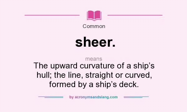 What does sheer. mean? It stands for The upward curvature of a ship’s hull; the line, straight or curved, formed by a ship’s deck.