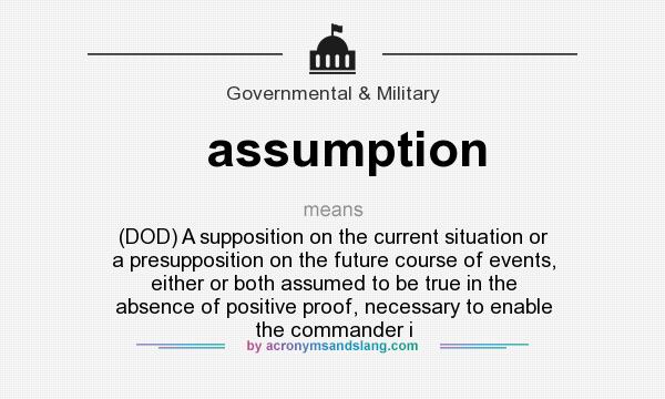 What does assumption mean? It stands for (DOD) A supposition on the current situation or a presupposition on the future course of events, either or both assumed to be true in the absence of positive proof, necessary to enable the commander i