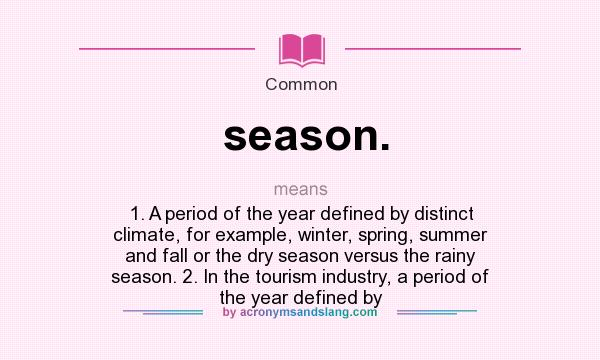 What does season. mean? It stands for 1. A period of the year defined by distinct climate, for example, winter, spring, summer and fall or the dry season versus the rainy season. 2. In the tourism industry, a period of the year defined by