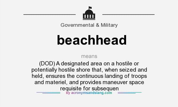 What does beachhead mean? It stands for (DOD) A designated area on a hostile or potentially hostile shore that, when seized and held, ensures the continuous landing of troops and materiel, and provides maneuver space requisite for subsequen