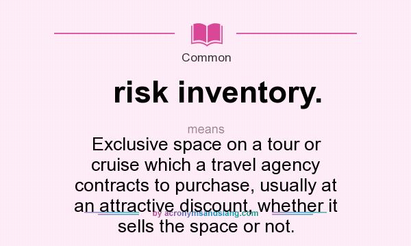 What does risk inventory. mean? It stands for Exclusive space on a tour or cruise which a travel agency contracts to purchase, usually at an attractive discount, whether it sells the space or not.