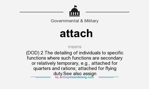 What does attach mean? It stands for (DOD) 2.The detailing of individuals to specific functions where such functions are secondary or relatively temporary, e.g., attached for quarters and rations; attached for flying duty.See also assign