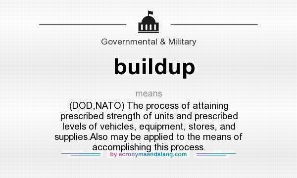 What does buildup mean? It stands for (DOD,NATO) The process of attaining prescribed strength of units and prescribed levels of vehicles, equipment, stores, and supplies.Also may be applied to the means of accomplishing this process.
