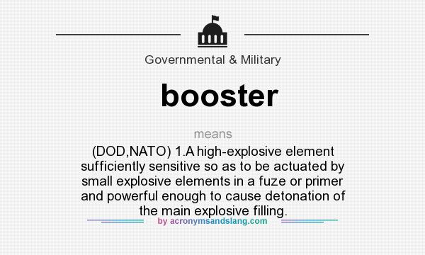 What does booster mean? It stands for (DOD,NATO) 1.A high-explosive element sufficiently sensitive so as to be actuated by small explosive elements in a fuze or primer and powerful enough to cause detonation of the main explosive filling.