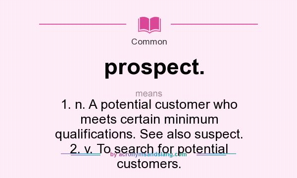 What does prospect. mean? It stands for 1. n. A potential customer who meets certain minimum qualifications. See also suspect. 2. v. To search for potential customers.