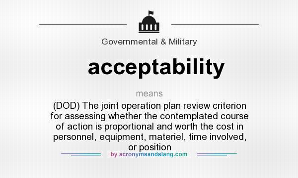 What does acceptability mean? It stands for (DOD) The joint operation plan review criterion for assessing whether the contemplated course of action is proportional and worth the cost in personnel, equipment, materiel, time involved, or position