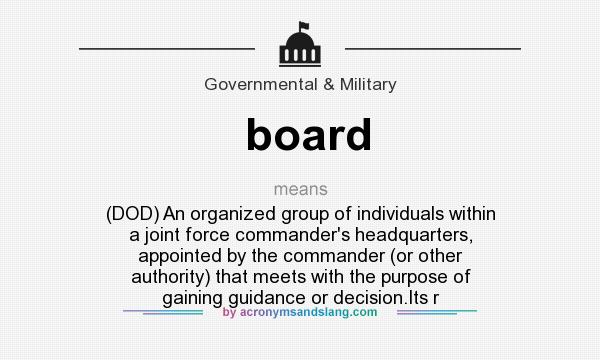 What does board mean? It stands for (DOD) An organized group of individuals within a joint force commander`s headquarters, appointed by the commander (or other authority) that meets with the purpose of gaining guidance or decision.Its r