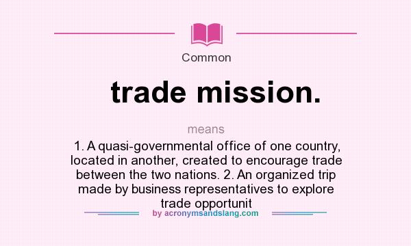 What does trade mission. mean? It stands for 1. A quasi-governmental office of one country, located in another, created to encourage trade between the two nations. 2. An organized trip made by business representatives to explore trade opportunit