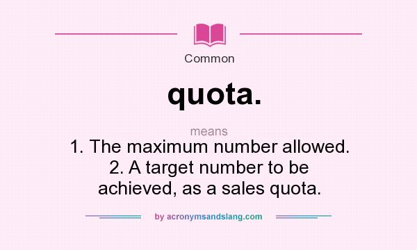 What does quota. mean? It stands for 1. The maximum number allowed. 2. A target number to be achieved, as a sales quota.