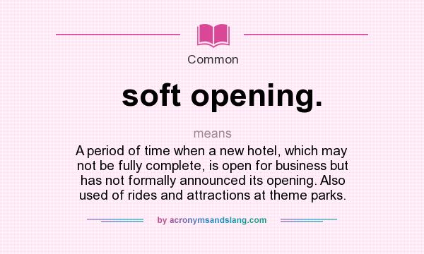 What does soft opening. mean? It stands for A period of time when a new hotel, which may not be fully complete, is open for business but has not formally announced its opening. Also used of rides and attractions at theme parks.