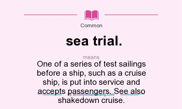 What does sea trial. mean? It stands for One of a series of test sailings before a ship, such as a cruise ship, is put into service and accepts passengers. See also shakedown cruise.