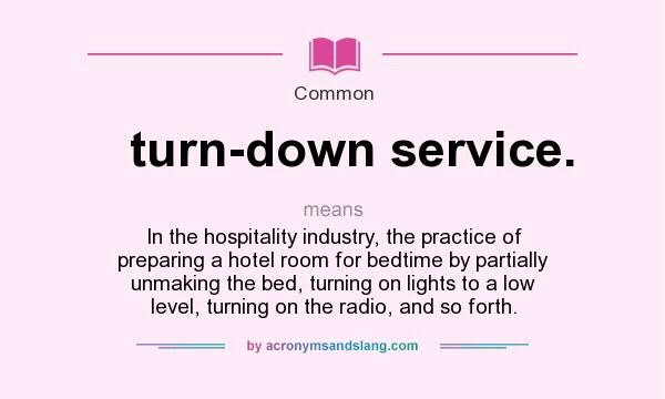 What does turn-down service. mean? It stands for In the hospitality industry, the practice of preparing a hotel room for bedtime by partially unmaking the bed, turning on lights to a low level, turning on the radio, and so forth.