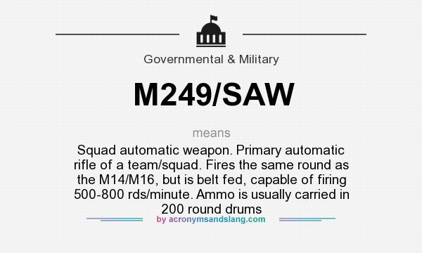 What does M249/SAW mean? It stands for Squad automatic weapon. Primary automatic rifle of a team/squad. Fires the same round as the M14/M16, but is belt fed, capable of firing 500-800 rds/minute. Ammo is usually carried in 200 round drums