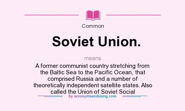 What does Soviet Union. mean? It stands for A former communist country stretching from the Baltic Sea to the Pacific Ocean, that comprised Russia and a number of theoretically independent satellite states. Also called the Union of Soviet Social