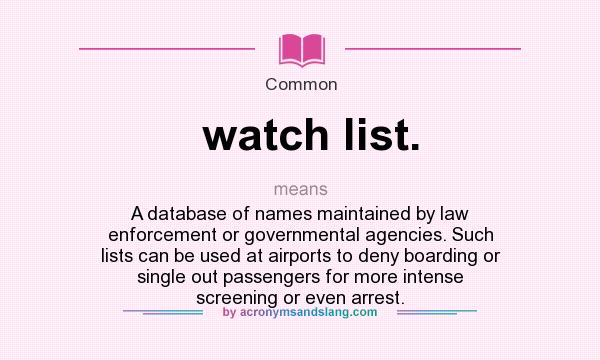 What does watch list. mean? It stands for A database of names maintained by law enforcement or governmental agencies. Such lists can be used at airports to deny boarding or single out passengers for more intense screening or even arrest.