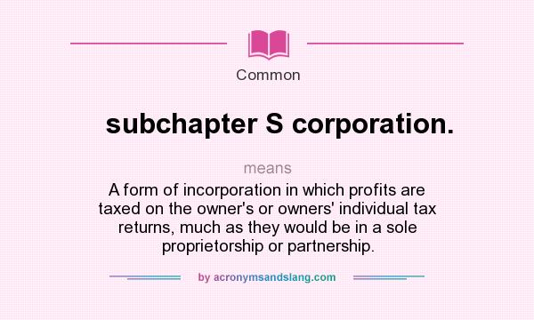What does subchapter S corporation. mean? It stands for A form of incorporation in which profits are taxed on the owner`s or owners` individual tax returns, much as they would be in a sole proprietorship or partnership.