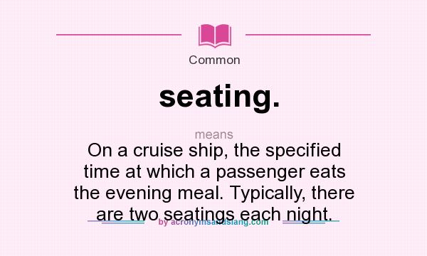 What does seating. mean? It stands for On a cruise ship, the specified time at which a passenger eats the evening meal. Typically, there are two seatings each night.