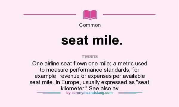 What does seat mile. mean? It stands for One airline seat flown one mile; a metric used to measure performance standards, for example, revenue or expenses per available seat mile. In Europe, usually expressed as 