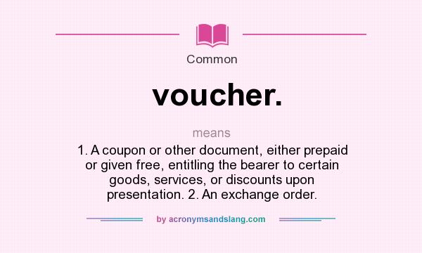 What does voucher. mean? It stands for 1. A coupon or other document, either prepaid or given free, entitling the bearer to certain goods, services, or discounts upon presentation. 2. An exchange order.