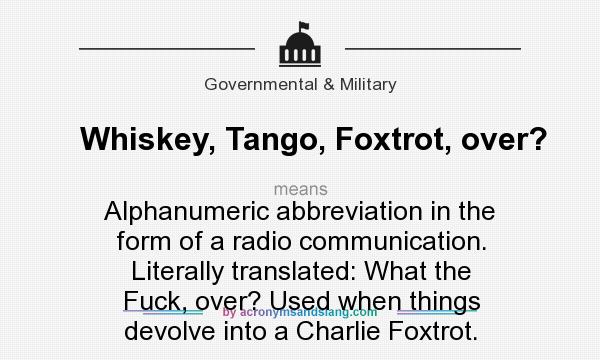 What does Whiskey, Tango, Foxtrot, over? mean? It stands for Alphanumeric abbreviation in the form of a radio communication. Literally translated: What the Fuck, over? Used when things devolve into a Charlie Foxtrot.