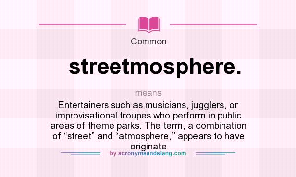 What does streetmosphere. mean? It stands for Entertainers such as musicians, jugglers, or improvisational troupes who perform in public areas of theme parks. The term, a combination of “street” and “atmosphere,” appears to have originate