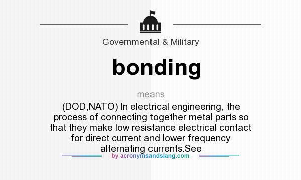 What does bonding mean? It stands for (DOD,NATO) In electrical engineering, the process of connecting together metal parts so that they make low resistance electrical contact for direct current and lower frequency alternating currents.See