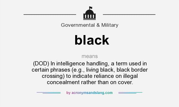 What does black mean? It stands for (DOD) In intelligence handling, a term used in certain phrases (e.g., living black, black border crossing) to indicate reliance on illegal concealment rather than on cover.