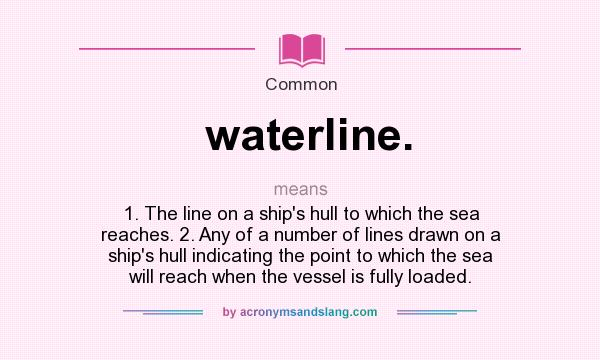 What does waterline. mean? It stands for 1. The line on a ship`s hull to which the sea reaches. 2. Any of a number of lines drawn on a ship`s hull indicating the point to which the sea will reach when the vessel is fully loaded.